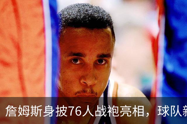 詹姆斯身披76人战袍亮相，球队新季规划引发关注