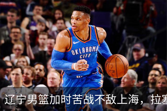辽宁男篮加时苦战不敌上海，拉塞尔表现抢眼，段睿骐勇猛表现